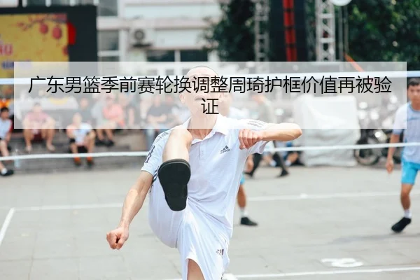 广东男篮季前赛轮换调整周琦护框价值再被验证
